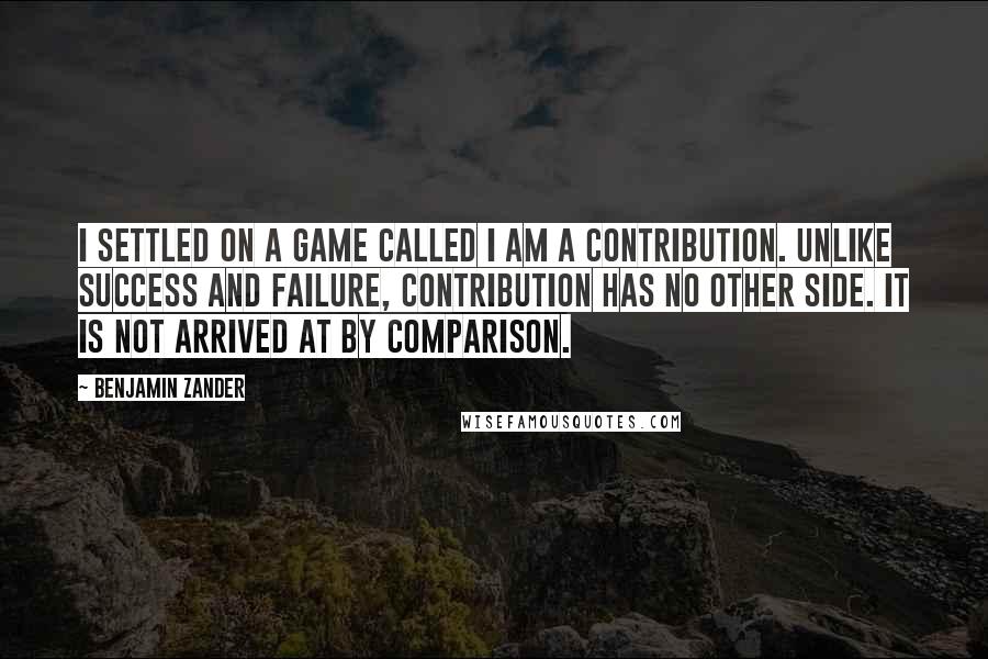 Benjamin Zander quotes: I settled on a game called I am a contribution. Unlike success and failure, contribution has no other side. It is not arrived at by comparison.