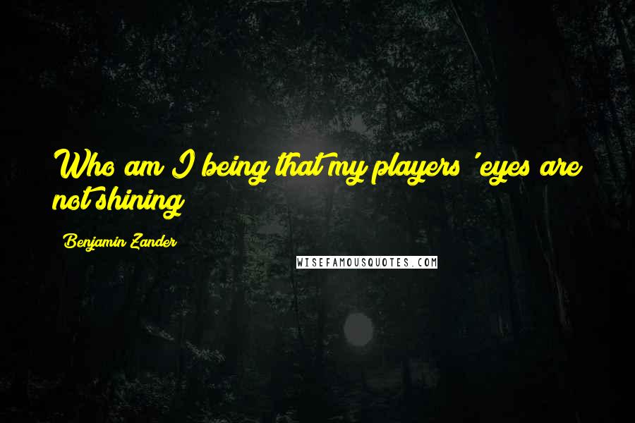 Benjamin Zander quotes: Who am I being that my players' eyes are not shining?