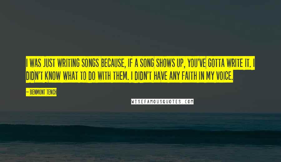 Benmont Tench quotes: I was just writing songs because, if a song shows up, you've gotta write it. I didn't know what to do with them. I didn't have any faith in my Benmont Tench quotes: I was just writing songs because, if a song shows up, you've gotta write it. I didn't know what to do with them. I didn't have any faith in my