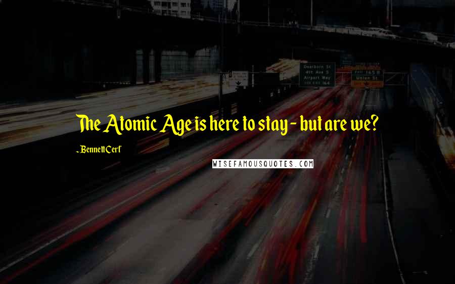 Bennett Cerf quotes: The Atomic Age is here to stay - but are we?