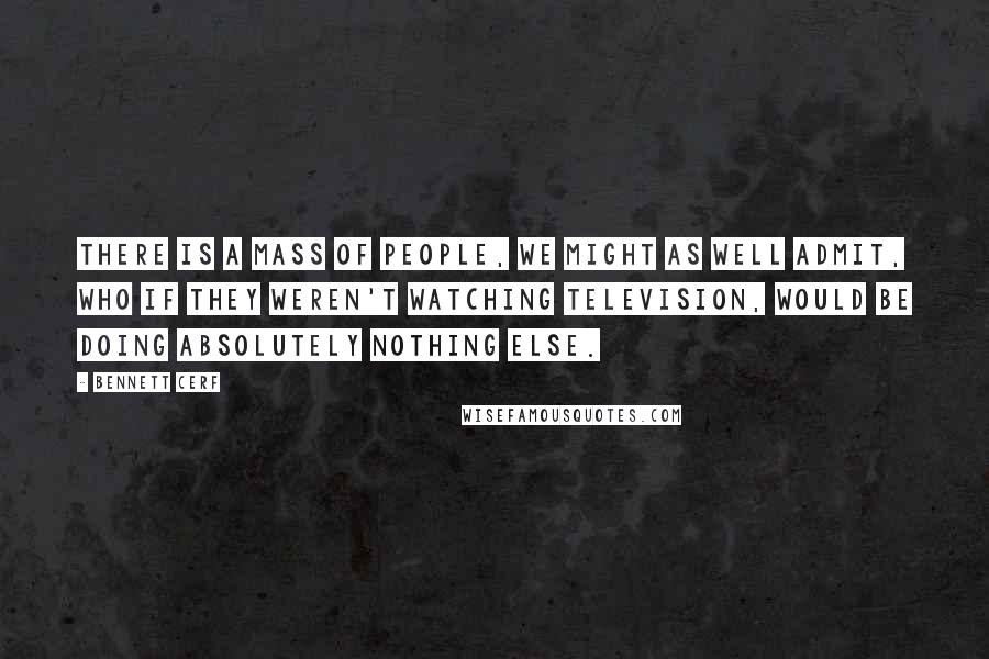 Bennett Cerf quotes: There is a mass of people, we might as well admit, who if they weren't watching television, would be doing absolutely nothing else.