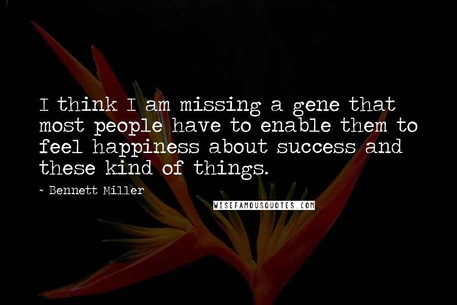 Bennett Miller quotes: I think I am missing a gene that most people have to enable them to feel happiness about success and these kind of things.