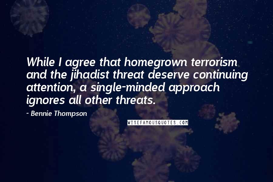 Bennie Thompson quotes: While I agree that homegrown terrorism and the jihadist threat deserve continuing attention, a single-minded approach ignores all other threats.
