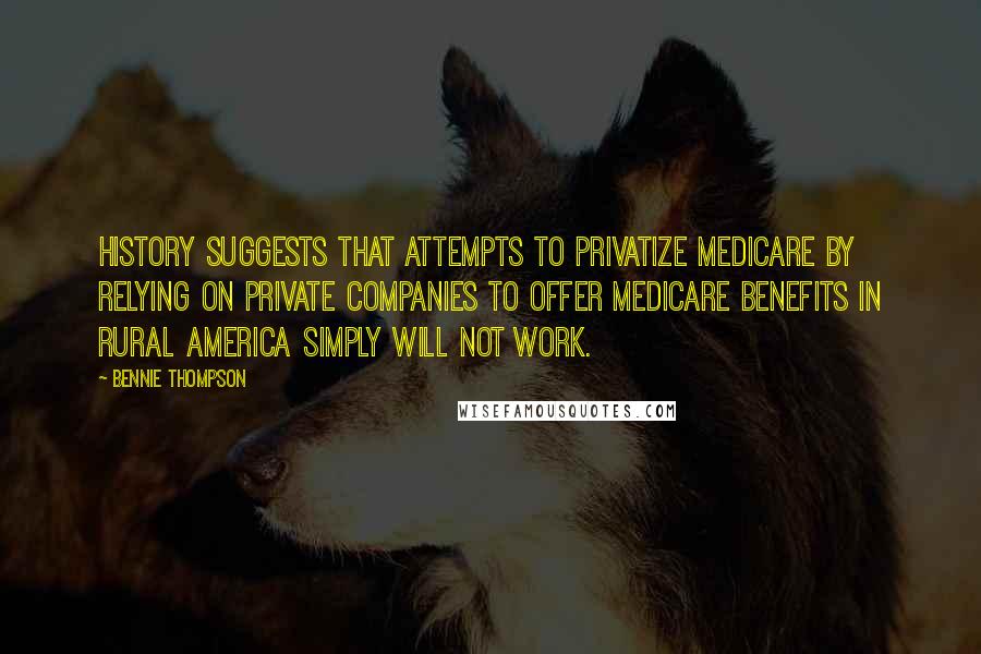 Bennie Thompson quotes: History suggests that attempts to privatize Medicare by relying on private companies to offer Medicare benefits in rural America simply will not work.