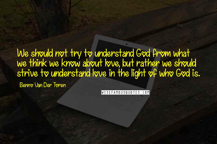 Benno Van Der Toren quotes: We should not try to understand God from what we think we know about love, but rather we should strive to understand love in the light of who God is.