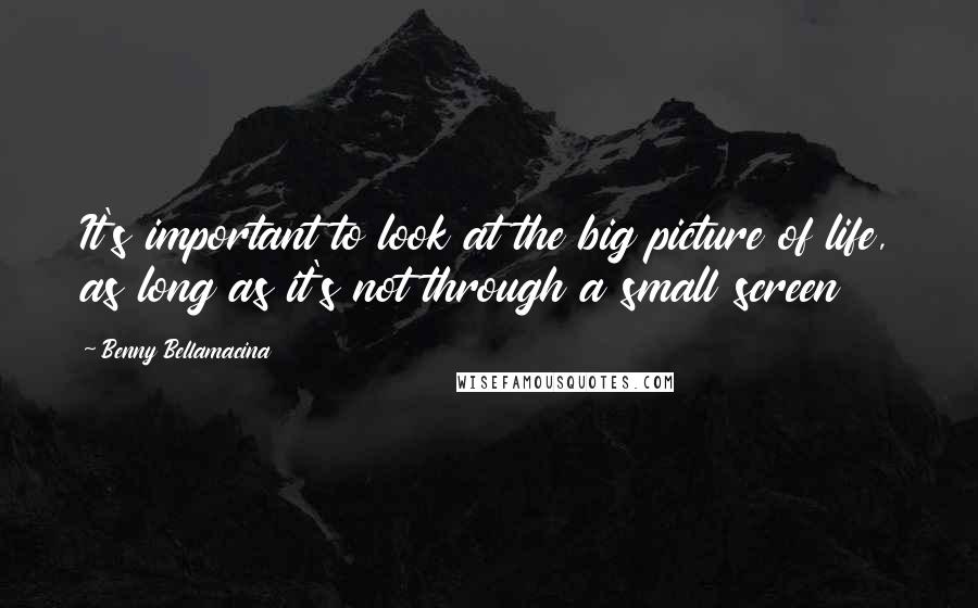 Benny Bellamacina quotes: It's important to look at the big picture of life, as long as it's not through a small screen
