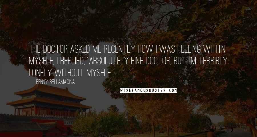 Benny Bellamacina quotes: The doctor asked me recently how I was feeling within myself, I replied, "absolutely fine doctor, but I'm terribly lonely without myself.