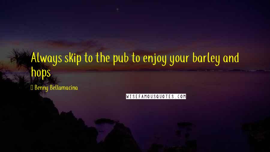 Benny Bellamacina quotes: Always skip to the pub to enjoy your barley and hops