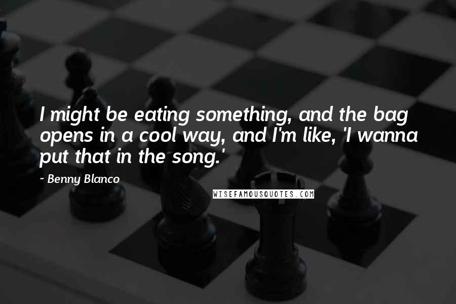 Benny Blanco quotes: I might be eating something, and the bag opens in a cool way, and I'm like, 'I wanna put that in the song.'