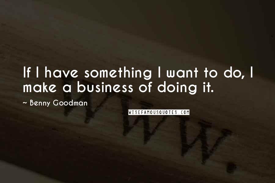 Benny Goodman quotes: If I have something I want to do, I make a business of doing it.