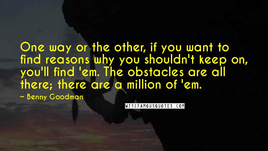 Benny Goodman quotes: One way or the other, if you want to find reasons why you shouldn't keep on, you'll find 'em. The obstacles are all there; there are a million of 'em.