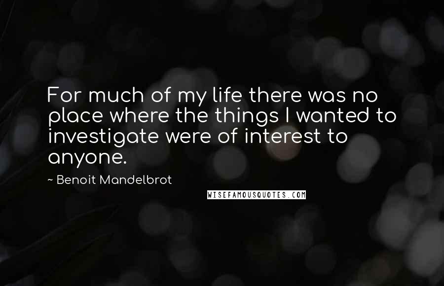 Benoit Mandelbrot quotes: For much of my life there was no place where the things I wanted to investigate were of interest to anyone.