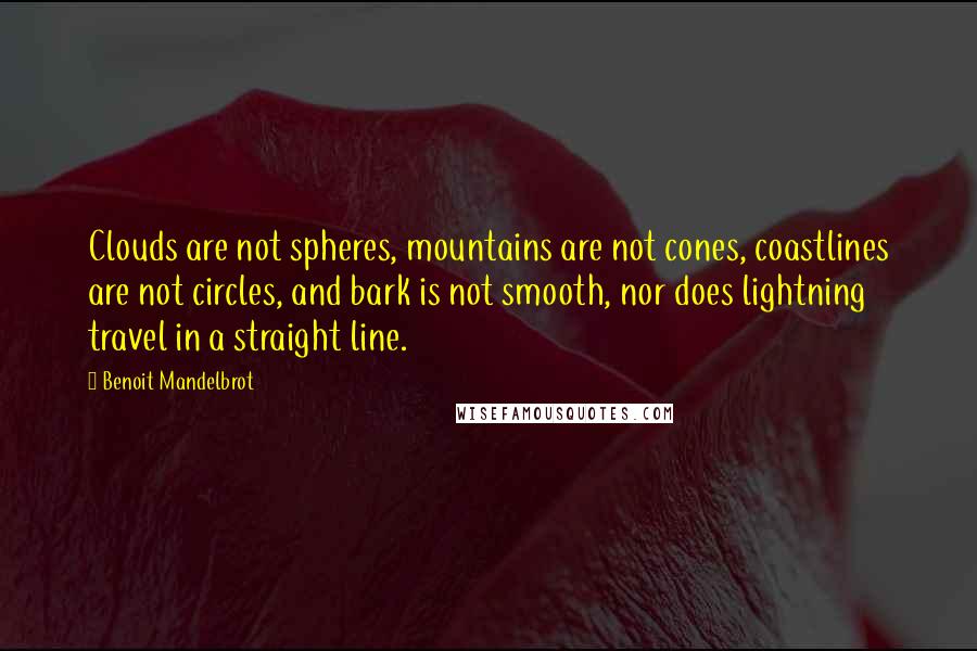 Benoit Mandelbrot quotes: Clouds are not spheres, mountains are not cones, coastlines are not circles, and bark is not smooth, nor does lightning travel in a straight line. Benoit Mandelbrot quotes: Clouds are not spheres, mountains are not cones, coastlines are not circles, and bark is not smooth, nor does lightning travel in a straight line.
