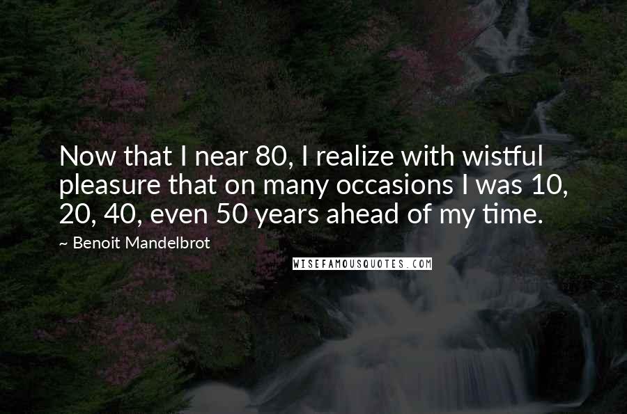Benoit Mandelbrot quotes: Now that I near 80, I realize with wistful pleasure that on many occasions I was 10, 20, 40, even 50 years ahead of my time.