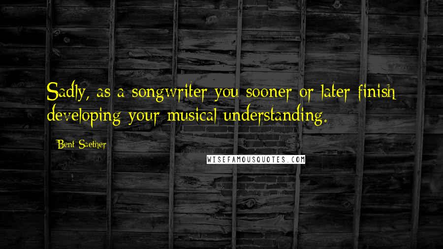 Bent Saether quotes: Sadly, as a songwriter you sooner or later finish developing your musical understanding.