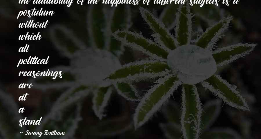 Bentham Quotes By Jeremy Bentham: The addability of the happiness of different subjects