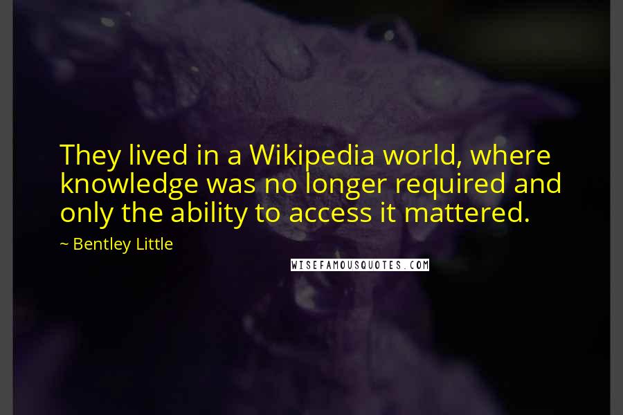 Bentley Little quotes: They lived in a Wikipedia world, where knowledge was no longer required and only the ability to access it mattered. Bentley Little quotes: They lived in a Wikipedia world, where knowledge was no longer required and only the ability to access it mattered.