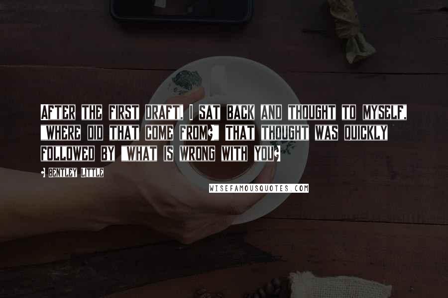 Bentley Little quotes: After the first draft, I sat back and thought to myself, "where did that come from?" That thought was quickly followed by "what is wrong with you?