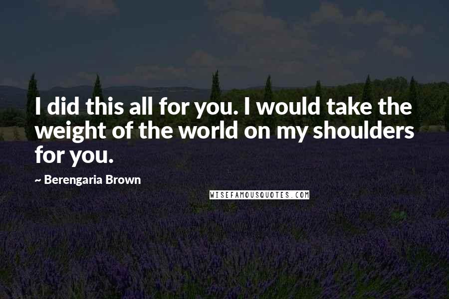 Berengaria Brown quotes: I did this all for you. I would take the weight of the world on my shoulders for you.