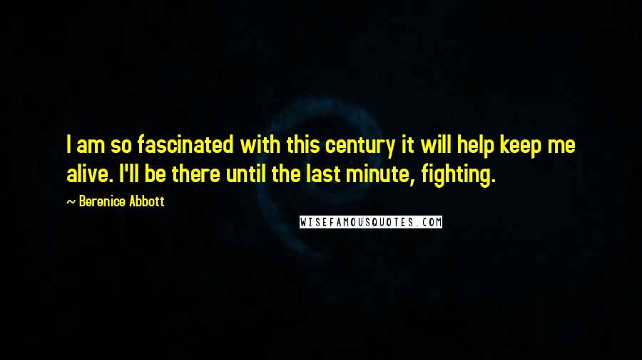 Berenice Abbott quotes: I am so fascinated with this century it will help keep me alive. I'll be there until the last minute, fighting.