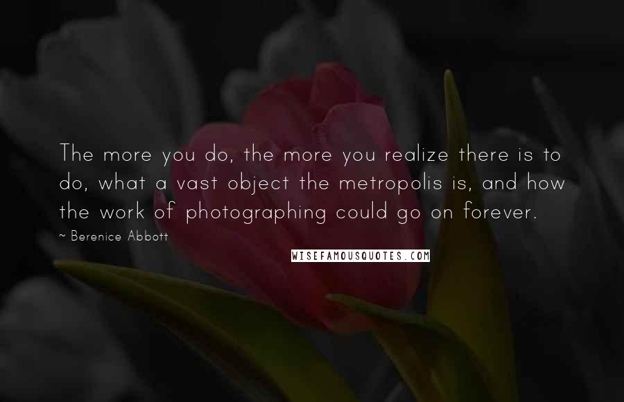 Berenice Abbott quotes: The more you do, the more you realize there is to do, what a vast object the metropolis is, and how the work of photographing could go on forever.