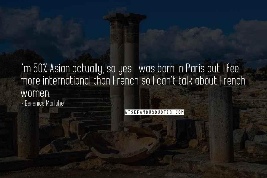 Berenice Marlohe quotes: I'm 50% Asian actually, so yes I was born in Paris but I feel more international than French so I can't talk about French women. Berenice Marlohe quotes: I'm 50% Asian actually, so yes I was born in Paris but I feel more international than French so I can't talk about French women.