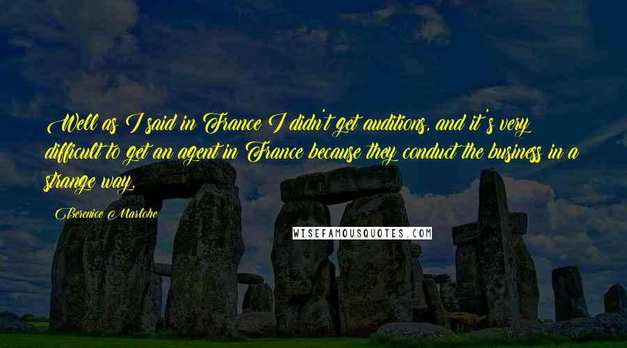 Berenice Marlohe quotes: Well as I said in France I didn't get auditions, and it's very difficult to get an agent in France because they conduct the business in a strange way. Berenice Marlohe quotes: Well as I said in France I didn't get auditions, and it's very difficult to get an agent in France because they conduct the business in a strange way.