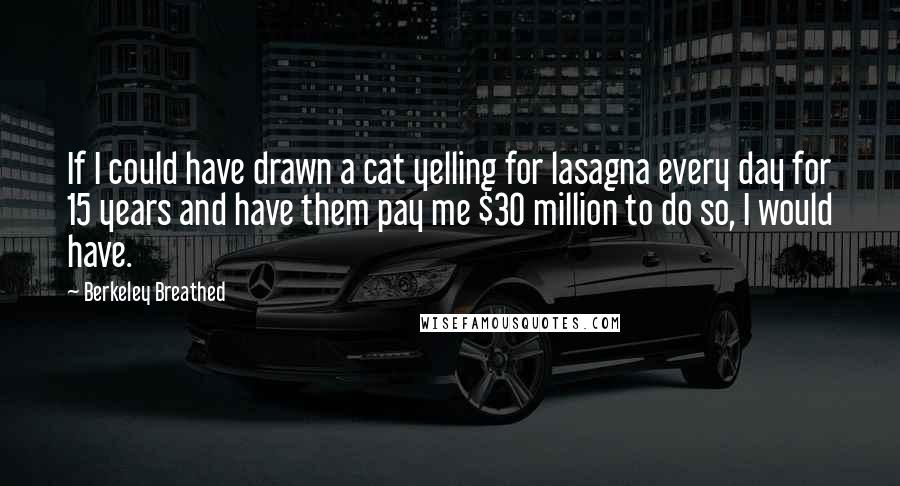 Berkeley Breathed quotes: If I could have drawn a cat yelling for lasagna every day for 15 years and have them pay me $30 million to do so, I would have.