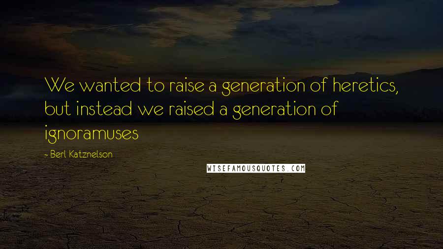 Berl Katznelson quotes: We wanted to raise a generation of heretics, but instead we raised a generation of ignoramuses