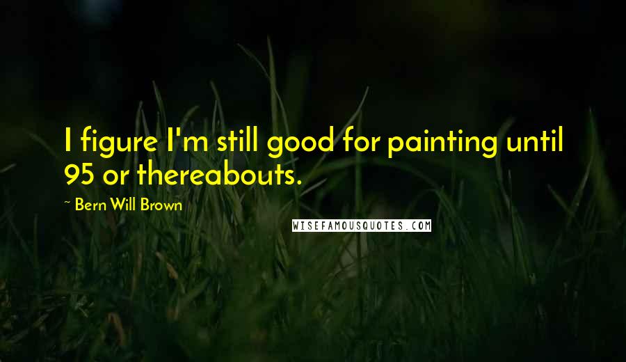 Bern Will Brown quotes: I figure I'm still good for painting until 95 or thereabouts.