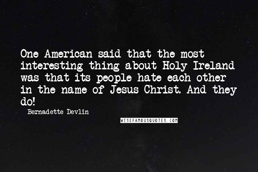 Bernadette Devlin quotes: One American said that the most interesting thing about Holy Ireland was that its people hate each other in the name of Jesus Christ. And they do!