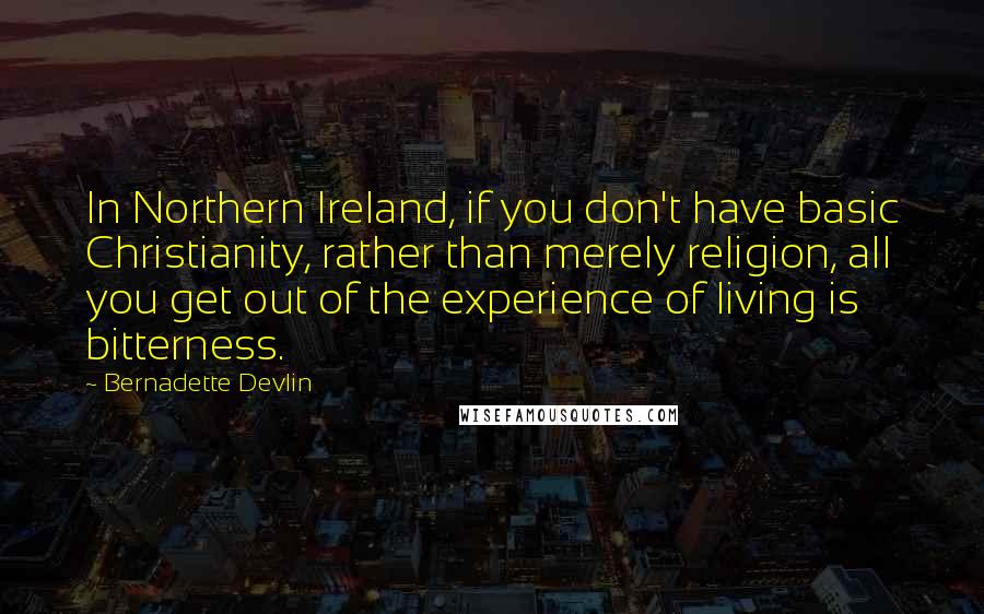 Bernadette Devlin quotes: In Northern Ireland, if you don't have basic Christianity, rather than merely religion, all you get out of the experience of living is bitterness.