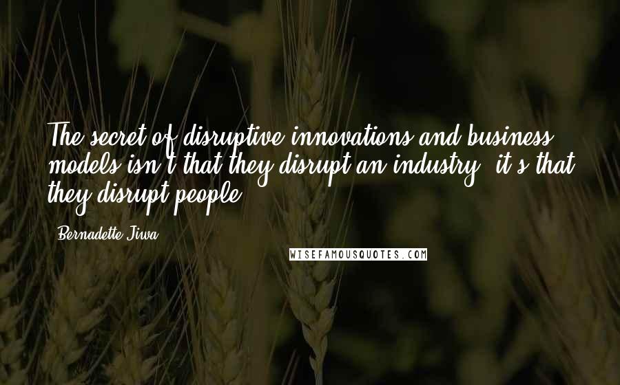 Bernadette Jiwa quotes: The secret of disruptive innovations and business models isn't that they disrupt an industry; it's that they disrupt people.
