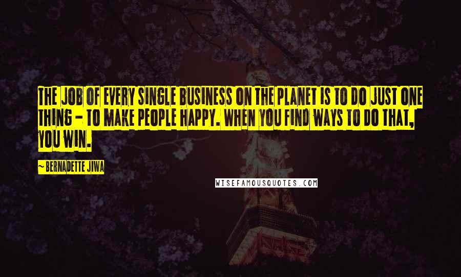 Bernadette Jiwa quotes: The job of every single business on the planet is to do just one thing - to make people happy. When you find ways to do that, you win.