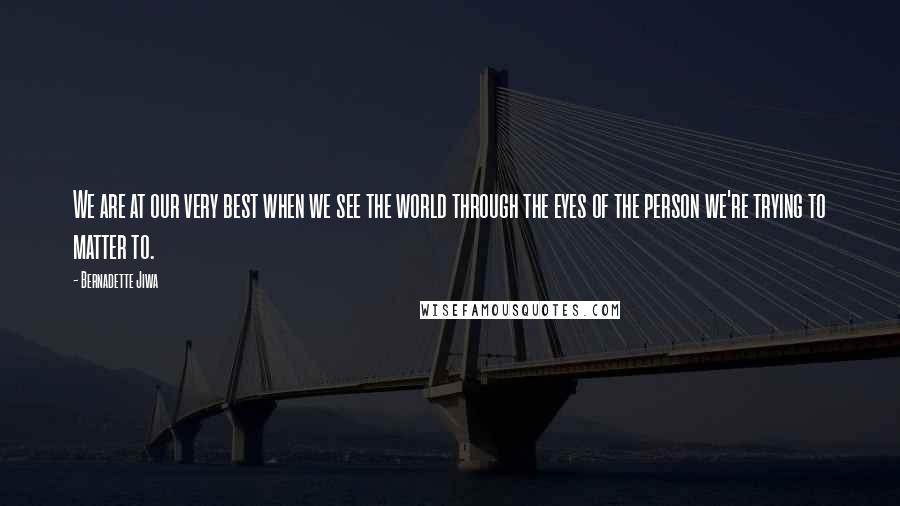 Bernadette Jiwa quotes: We are at our very best when we see the world through the eyes of the person we're trying to matter to.