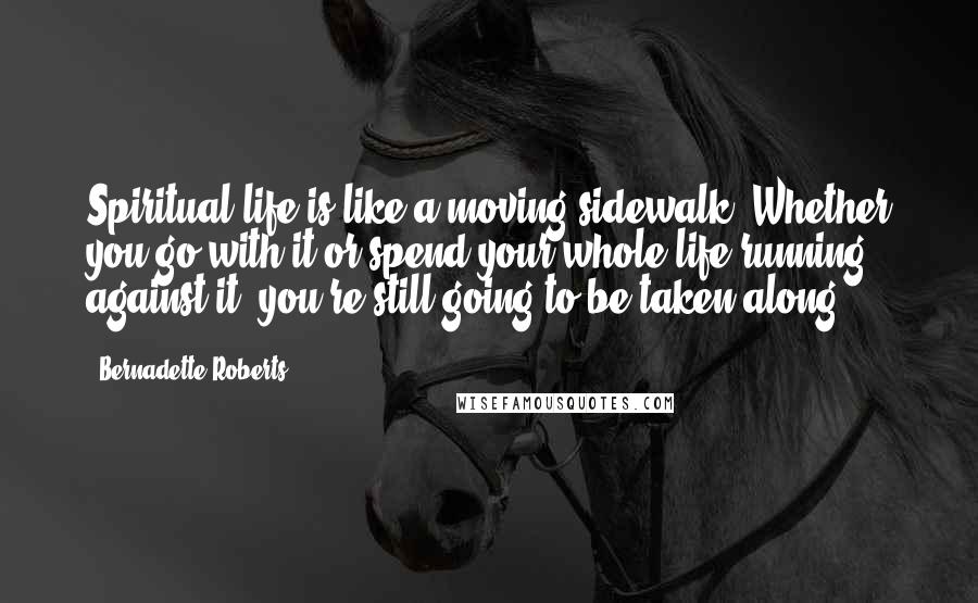 Bernadette Roberts quotes: Spiritual life is like a moving sidewalk. Whether you go with it or spend your whole life running against it, you're still going to be taken along.