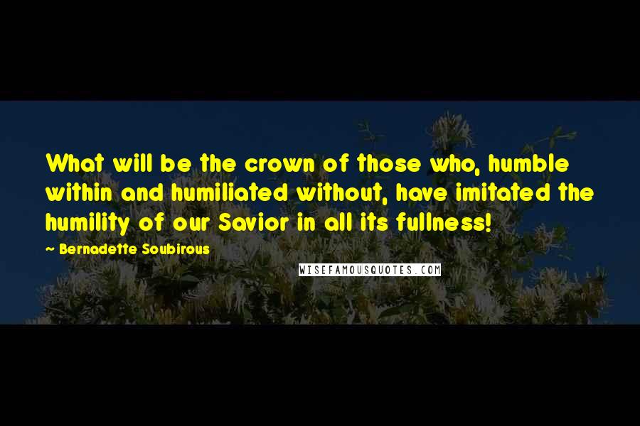 Bernadette Soubirous quotes: What will be the crown of those who, humble within and humiliated without, have imitated the humility of our Savior in all its fullness!