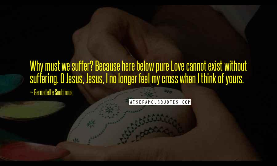 Bernadette Soubirous quotes: Why must we suffer? Because here below pure Love cannot exist without suffering. O Jesus, Jesus, I no longer feel my cross when I think of yours.