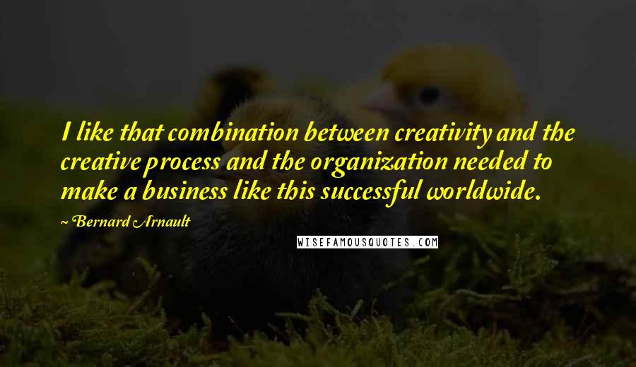 Bernard Arnault quotes: I like that combination between creativity and the creative process and the organization needed to make a business like this successful worldwide.