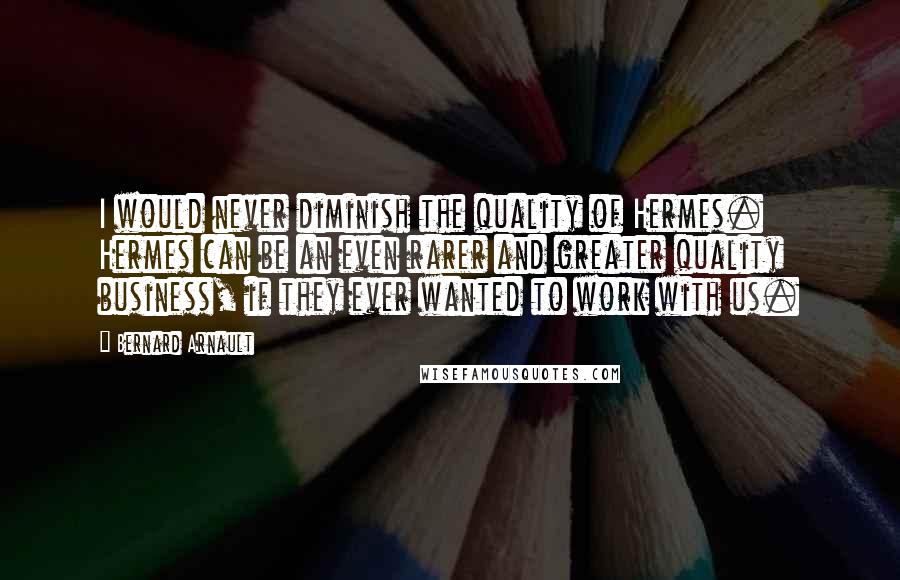 Bernard Arnault quotes: I would never diminish the quality of Hermes. Hermes can be an even rarer and greater quality business, if they ever wanted to work with us.