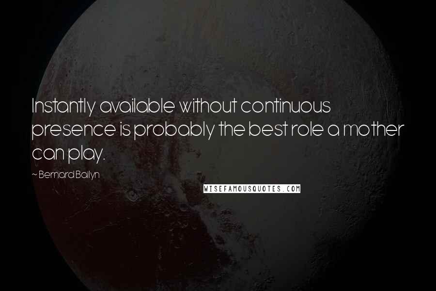 Bernard Bailyn quotes: Instantly available without continuous presence is probably the best role a mother can play.