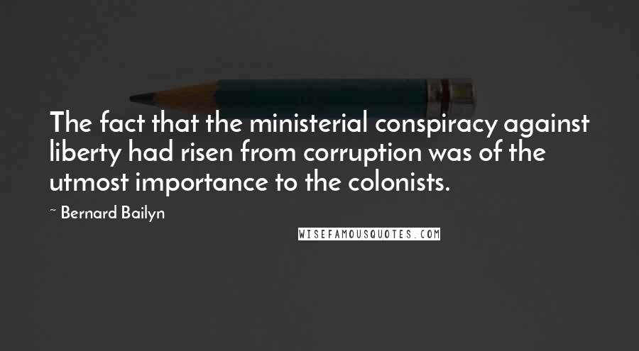 Bernard Bailyn quotes: The fact that the ministerial conspiracy against liberty had risen from corruption was of the utmost importance to the colonists.