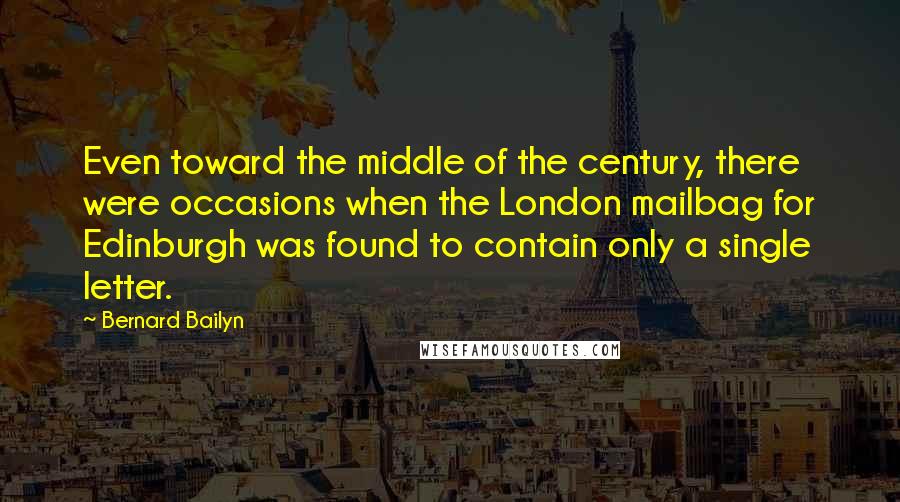 Bernard Bailyn quotes: Even toward the middle of the century, there were occasions when the London mailbag for Edinburgh was found to contain only a single letter. Bernard Bailyn quotes: Even toward the middle of the century, there were occasions when the London mailbag for Edinburgh was found to contain only a single letter.