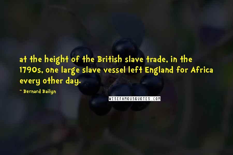 Bernard Bailyn quotes: at the height of the British slave trade, in the 1790s, one large slave vessel left England for Africa every other day. Bernard Bailyn quotes: at the height of the British slave trade, in the 1790s, one large slave vessel left England for Africa every other day.
