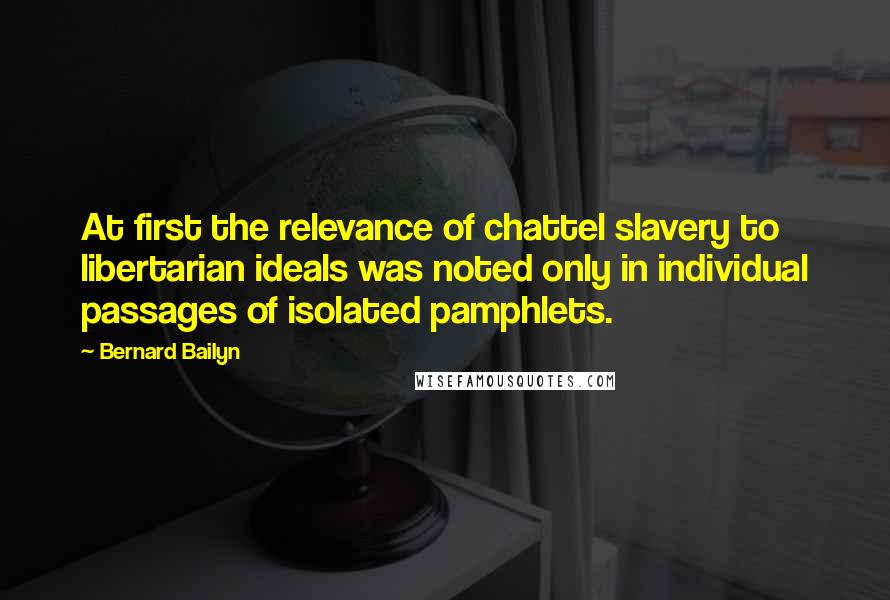 Bernard Bailyn quotes: At first the relevance of chattel slavery to libertarian ideals was noted only in individual passages of isolated pamphlets. Bernard Bailyn quotes: At first the relevance of chattel slavery to libertarian ideals was noted only in individual passages of isolated pamphlets.