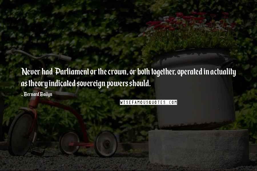 Bernard Bailyn quotes: Never had Parliament or the crown, or both together, operated in actuality as theory indicated sovereign powers should.