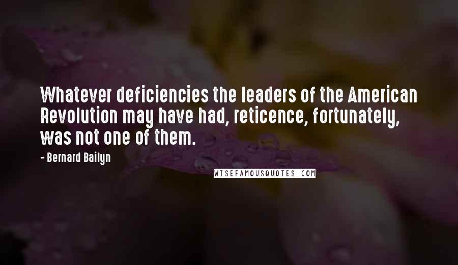 Bernard Bailyn quotes: Whatever deficiencies the leaders of the American Revolution may have had, reticence, fortunately, was not one of them. Bernard Bailyn quotes: Whatever deficiencies the leaders of the American Revolution may have had, reticence, fortunately, was not one of them.