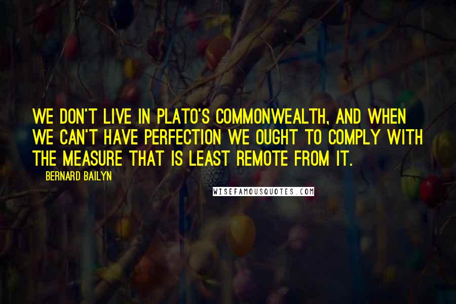 Bernard Bailyn quotes: we don't live in Plato's Commonwealth, and when we can't have perfection we ought to comply with the measure that is least remote from it. Bernard Bailyn quotes: we don't live in Plato's Commonwealth, and when we can't have perfection we ought to comply with the measure that is least remote from it.