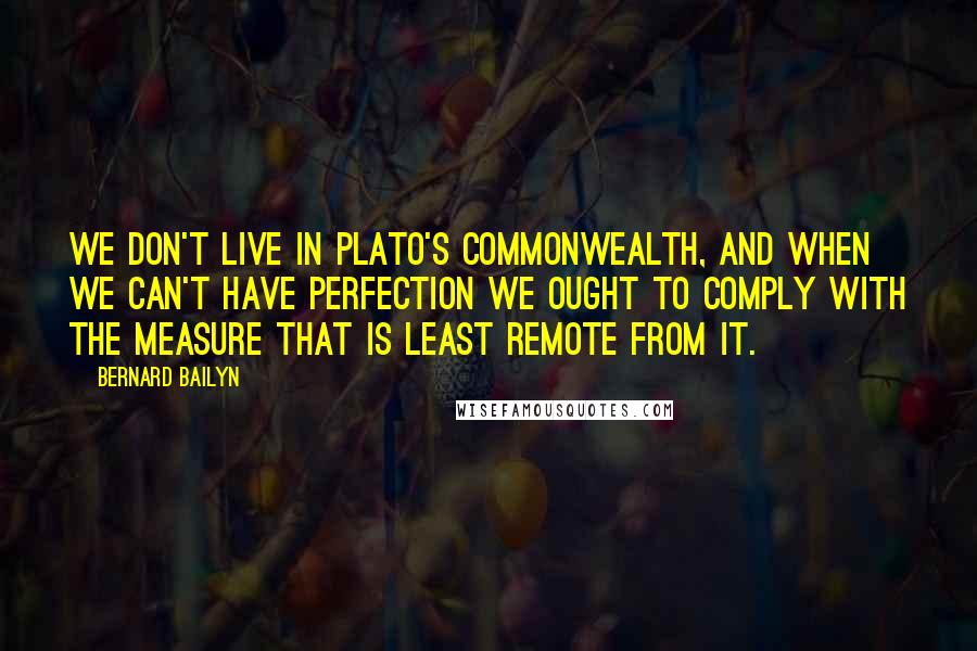 Bernard Bailyn quotes: we don't live in Plato's Commonwealth, and when we can't have perfection we ought to comply with the measure that is least remote from it.