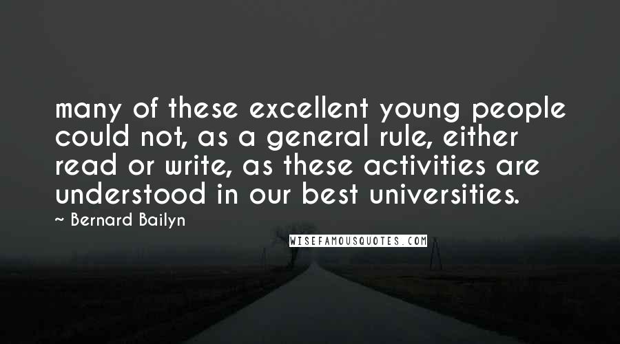 Bernard Bailyn quotes: many of these excellent young people could not, as a general rule, either read or write, as these activities are understood in our best universities. Bernard Bailyn quotes: many of these excellent young people could not, as a general rule, either read or write, as these activities are understood in our best universities.